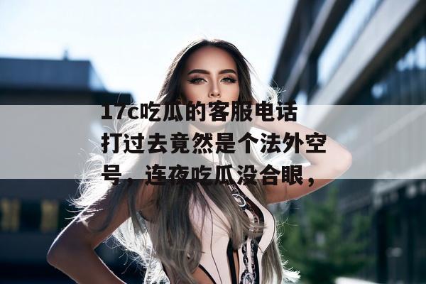 17c吃瓜的客服电话打过去竟然是个法外空号，连夜吃瓜没合眼，