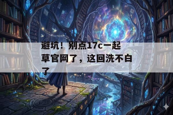 避坑！别点17c一起草官网了，这回洗不白了