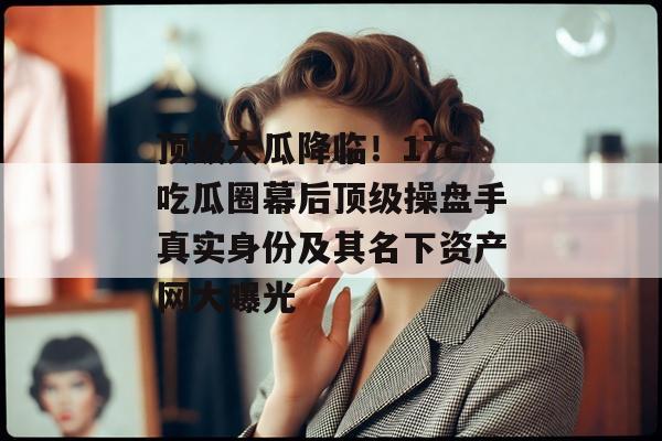 顶级大瓜降临！17c吃瓜圈幕后顶级操盘手真实身份及其名下资产网大曝光