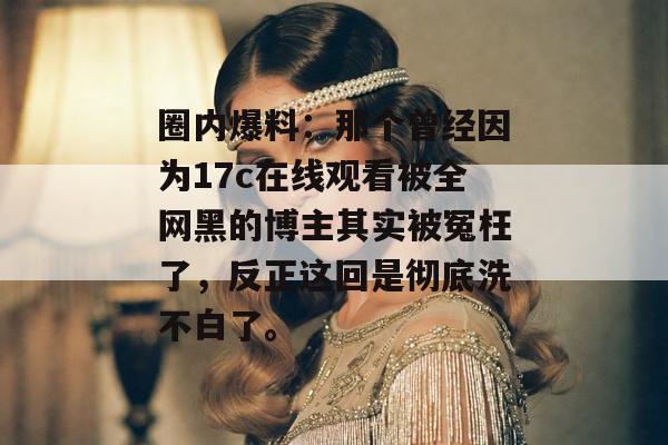 圈内爆料：那个曾经因为17c在线观看被全网黑的博主其实被冤枉了，反正这回是彻底洗不白了。