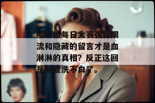 那些被每日大赛强行限流和隐藏的留言才是血淋淋的真相？反正这回是彻底洗不白了。