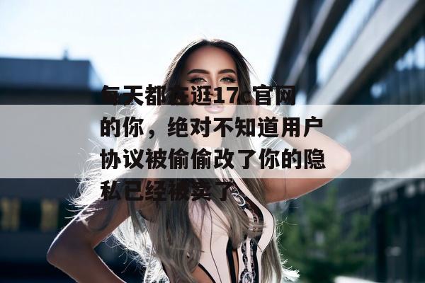 每天都在逛17c官网的你，绝对不知道用户协议被偷偷改了你的隐私已经被卖了
