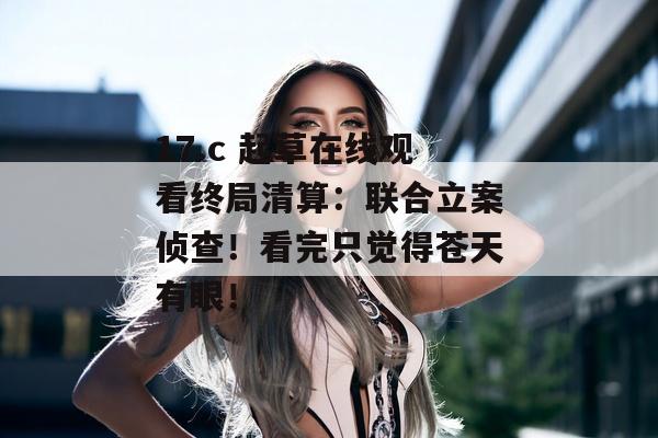 17.c 起草在线观看终局清算：联合立案侦查！看完只觉得苍天有眼！