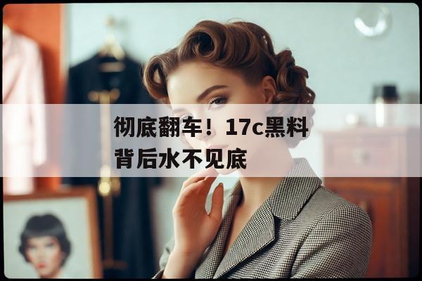彻底翻车！17c黑料背后水不见底