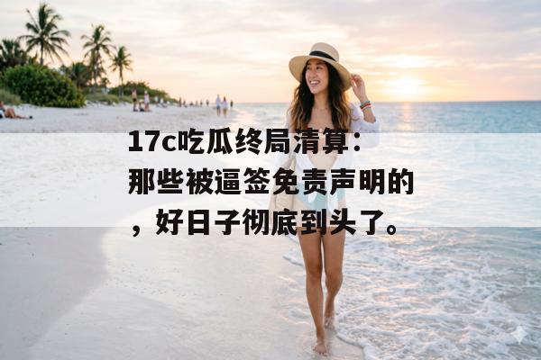 17c吃瓜终局清算：那些被逼签免责声明的，好日子彻底到头了。