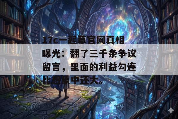 17c一起草官网真相曝光：翻了三千条争议留言，里面的利益勾连比想象中还大。
