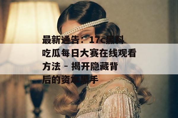 最新通告：17c黑料吃瓜每日大赛在线观看方法 - 揭开隐藏背后的资本黑手